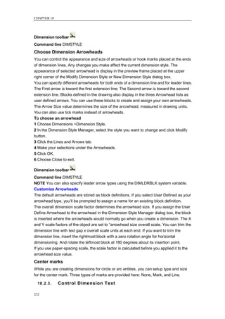 CHAPTER 10




Dimension toolbar
Command line DIMSTYLE
Choose Dimension Arrowheads
You can control the appearance and size of arrowheads or hook marks placed at the ends
of dimension lines. Any changes you make affect the current dimension style. The
appearance of selected arrowhead is display in the preview frame placed at the upper
right corner of the Modify Dimension Style or New Dimension Style dialog box.
You can specify different arrowheads for both ends of a dimension line and for leader lines.
The First arrow is toward the first extension line; The Second arrow is toward the second
extension line. Blocks defined in the drawing also display in the three Arrowhead lists as
user defined arrows. You can use these blocks to create and assign your own arrowheads.
The Arrow Size value determines the size of the arrowhead, measured in drawing units.
You can also use tick marks instead of arrowheads.
To choose an arrowhead
1 Choose Dimensions >Dimension Style.
2 In the Dimension Style Manager, select the style you want to change and click Modify
button.
3 Click the Lines and Arrows tab.
4 Make your selections under the Arrowheads.
5 Click OK.
6 Choose Close to exit.

Dimension toolbar
Command line DIMSTYLE
NOTE You can also specify leader arrow types using the DIMLDRBLK system variable.
Customize Arrowheads
The default arrowheads are stored as block definitions. If you select User Defined as your
arrowhead type, you‘ll be prompted to assign a name for an existing block definition.
The overall dimension scale factor determines the arrowhead size. If you assign the User
Define Arrowhead to the arrowhead in the Dimension Style Manager dialog box, the block
is inserted where the arrowheads would normally go when you create a dimension. The X
and Y scale factors of the object are set to ―arrowhead size overall scale. You can trim the
dimension line with text gap x overall scale units at each end. If you want to trim the
dimension line, insert the rightmost block with a zero rotation angle for horizontal
dimensioning. And rotate the leftmost block at 180 degrees about its insertion point.
If you use paper-spacing scale, the scale factor is calculated before you applied it to the
arrowhead size value.
Center marks
While you are creating dimensions for circle or arc entities, you can setup type and size
for the center mark. Three types of marks are provided here: None, Mark, and Line.

  10.2.3.    Control Dimension Text

232
 
