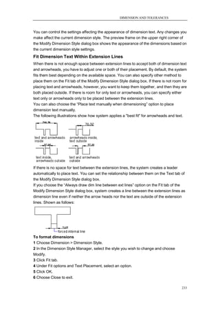 DIMENSION AND TOLERANCES



You can control the settings affecting the appearance of dimension text. Any changes you
make affect the current dimension style. The preview frame on the upper right corner of
the Modify Dimension Style dialog box shows the appearance of the dimensions based on
the current dimension style settings.
Fit Dimension Text Within Extension Lines
When there is not enough space between extension lines to accept both of dimension text
and arrowheads, you have to adjust one or both of their placement. By default, the system
fits them best depending on the available space. You can also specify other method to
place them on the Fit tab of the Modify Dimension Style dialog box. If there is not room for
placing text and arrowheads, however, you want to keep them together, and then they are
both placed outside. If there is room for only text or arrowheads, you can specify either
text only or arrowheads only to be placed between the extension lines.
You can also choose the ―Place text manually when dimensioning‖ option to place
dimension text manually.
The following illustrations show how system applies a "best fit" for arrowheads and text.




If there is no space for text between the extension lines, the system creates a leader
automatically to place text. You can set the relationship between them on the Text tab of
the Modify Dimension Style dialog box.
If you choose the ―Always draw dim line between ext lines‖ option on the Fit tab of the
Modify Dimension Style dialog box, system creates a line between the extension lines as
dimension line even if neither the arrow heads nor the text are outside of the extension
lines. Shown as follows:




To format dimensions
1 Choose Dimension > Dimension Style.
2 In the Dimension Style Manager, select the style you wish to change and choose
Modify.
3 Click Fit tab.
4 Under Fit options and Text Placement, select an option.
5 Click OK.
6 Choose Close to exit.

                                                                                         233
 