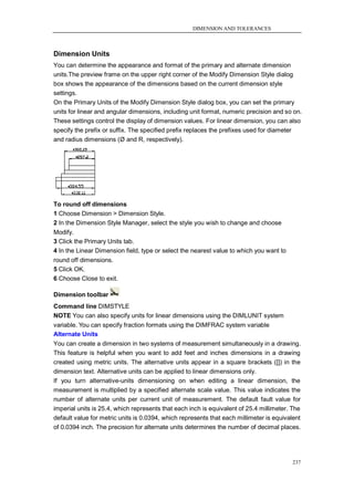 DIMENSION AND TOLERANCES



Dimension Units
You can determine the appearance and format of the primary and alternate dimension
units.The preview frame on the upper right corner of the Modify Dimension Style dialog
box shows the appearance of the dimensions based on the current dimension style
settings.
On the Primary Units of the Modify Dimension Style dialog box, you can set the primary
units for linear and angular dimensions, including unit format, numeric precision and so on.
These settings control the display of dimension values. For linear dimension, you can also
specify the prefix or suffix. The specified prefix replaces the prefixes used for diameter
and radius dimensions (Ø and R, respectively).




To round off dimensions
1 Choose Dimension > Dimension Style.
2 In the Dimension Style Manager, select the style you wish to change and choose
Modify.
3 Click the Primary Units tab.
4 In the Linear Dimension field, type or select the nearest value to which you want to
round off dimensions.
5 Click OK.
6 Choose Close to exit.

Dimension toolbar
Command line DIMSTYLE
NOTE You can also specify units for linear dimensions using the DIMLUNIT system
variable. You can specify fraction formats using the DIMFRAC system variable
Alternate Units
You can create a dimension in two systems of measurement simultaneously in a drawing.
This feature is helpful when you want to add feet and inches dimensions in a drawing
created using metric units. The alternative units appear in a square brackets ([]) in the
dimension text. Alternative units can be applied to linear dimensions only.
If you turn alternative-units dimensioning on when editing a linear dimension, the
measurement is multiplied by a specified alternate scale value. This value indicates the
number of alternate units per current unit of measurement. The default fault value for
imperial units is 25.4, which represents that each inch is equivalent of 25.4 millimeter. The
default value for metric units is 0.0394, which represents that each millimeter is equivalent
of 0.0394 inch. The precision for alternate units determines the number of decimal places.




                                                                                         237
 