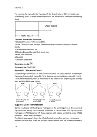 CHAPTER 10



For example, for imperial units, if you specify the default value of 25.4 to the alternate
scale setting, and 0.00 to the alternate precision, the dimension is shown as the following
figure.




To create an alternate dimension
1 Choose Dimension > Dimension Style.
2 In the Dimension Style Manager, select the style you wish to change and choose
Modify.
3 Click the Alternate Units tab.
4 Click the Display Alternate Units check box.
5 Make your selections.
6 Click OK.
7 Choose Close to exit.

Dimension toolbar
Command line DIMSTYLE
Round Off Dimension Values
Except of angle dimensions, all other dimension values can be rounded off. For example,
if you specify a round-off value of 0.75, all distance are rounded to the nearest 0.75 unit.
The number of decimal places is determined by the precision set for primary and alternate
units and lateral tolerance values.




Suppress Zeros in Dimensions
Control how to deal with leading and trailing zero in the numeric portion of dimension text.
If you suppress leading zero in decimal dimensions, 0.700 becomes .700; if you suppress
trailing zero, 0.7000 becomes 0.7. If you suppress both leading and trailing zeros, 0.7000
becomes .7 and 0.0000 becomes 0.
The following paragraph shows the effect of selecting zero feet and zero inches using
architectural units style. If feet are included with a fractional inch, the number of inches is


238
 