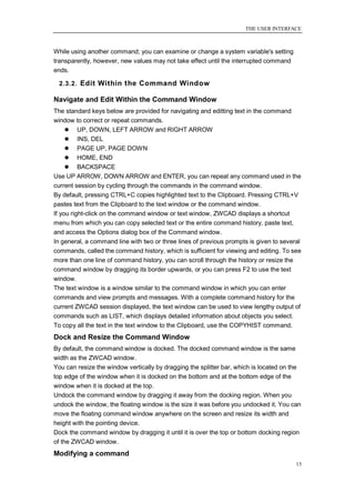 THE USER INTERFACE



While using another command; you can examine or change a system variable's setting
transparently, however, new values may not take effect until the interrupted command
ends.

 2.3.2. Edit Within the Command Window

Navigate and Edit Within the Command Window
The standard keys below are provided for navigating and editting text in the command
window to correct or repeat commands.
      UP, DOWN, LEFT ARROW and RIGHT ARROW
      INS, DEL
      PAGE UP, PAGE DOWN
      HOME, END
      BACKSPACE
Use UP ARROW, DOWN ARROW and ENTER, you can repeat any command used in the
current session by cycling through the commands in the command window.
By default, pressing CTRL+C copies highlighted text to the Clipboard. Pressing CTRL+V
pastes text from the Clipboard to the text window or the command window.
If you right-click on the command window or text window, ZWCAD displays a shortcut
menu from which you can copy selected text or the entire command history, paste text,
and access the Options dialog box of the Command window.
In general, a command line with two or three lines of previous prompts is given to several
commands, called the command history, which is sufficient for viewing and editing. To see
more than one line of command history, you can scroll through the history or resize the
command window by dragging its border upwards, or you can press F2 to use the text
window.
The text window is a window similar to the command window in which you can enter
commands and view prompts and messages. With a complete command history for the
current ZWCAD session displayed, the text window can be used to view lengthy output of
commands such as LIST, which displays detailed information about objects you select.
To copy all the text in the text window to the Clipboard, use the COPYHIST command.
Dock and Resize the Command Window
By default, the command window is docked. The docked command window is the same
width as the ZWCAD window.
You can resize the window vertically by dragging the splitter bar, which is located on the
top edge of the window when it is docked on the bottom and at the bottom edge of the
window when it is docked at the top.
Undock the command window by dragging it away from the docking region. When you
undock the window, the floating window is the size it was before you undocked it. You can
move the floating command window anywhere on the screen and resize its width and
height with the pointing device.
Dock the command window by dragging it until it is over the top or bottom docking region
of the ZWCAD window.
Modifying a command
                                                                                        15
 
