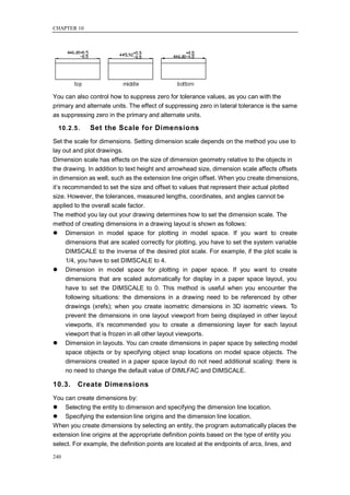 CHAPTER 10




You can also control how to suppress zero for tolerance values, as you can with the
primary and alternate units. The effect of suppressing zero in lateral tolerance is the same
as suppressing zero in the primary and alternate units.

  10.2.5.    Set the Scale for Dimensions
Set the scale for dimensions. Setting dimension scale depends on the method you use to
lay out and plot drawings.
Dimension scale has effects on the size of dimension geometry relative to the objects in
the drawing. In addition to text height and arrowhead size, dimension scale affects offsets
in dimension as well, such as the extension line origin offset. When you create dimensions,
it‘s recommended to set the size and offset to values that represent their actual plotted
size. However, the tolerances, measured lengths, coordinates, and angles cannot be
applied to the overall scale factor.
The method you lay out your drawing determines how to set the dimension scale. The
method of creating dimensions in a drawing layout is shown as follows:
 Dimension in model space for plotting in model space. If you want to create
      dimensions that are scaled correctly for plotting, you have to set the system variable
      DIMSCALE to the inverse of the desired plot scale. For example, if the plot scale is
      1/4, you have to set DIMSCALE to 4.
 Dimension in model space for plotting in paper space. If you want to create
      dimensions that are scaled automatically for display in a paper space layout, you
      have to set the DIMSCALE to 0. This method is useful when you encounter the
      following situations: the dimensions in a drawing need to be referenced by other
      drawings (xrefs); when you create isometric dimensions in 3D isometric views. To
      prevent the dimensions in one layout viewport from being displayed in other layout
      viewports, it‘s recommended you to create a dimensioning layer for each layout
      viewport that is frozen in all other layout viewports.
 Dimension in layouts. You can create dimensions in paper space by selecting model
      space objects or by specifying object snap locations on model space objects. The
      dimensions created in a paper space layout do not need additional scaling: there is
      no need to change the default value of DIMLFAC and DIMSCALE.

10.3.    Create Dimensions
You can create dimensions by:
 Selecting the entity to dimension and specifying the dimension line location.
 Specifying the extension line origins and the dimension line location.
When you create dimensions by selecting an entity, the program automatically places the
extension line origins at the appropriate definition points based on the type of entity you
select. For example, the definition points are located at the endpoints of arcs, lines, and

240
 