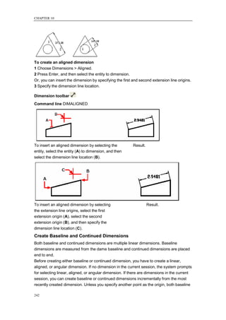 CHAPTER 10




To create an aligned dimension
1 Choose Dimensions > Aligned.
2 Press Enter, and then select the entity to dimension.
Or, you can insert the dimension by specifying the first and second extension line origins.
3 Specify the dimension line location.

Dimension toolbar
Command line DIMALIGNED




To insert an aligned dimension by selecting the           Result.
entity, select the entity (A) to dimension, and then
select the dimension line location (B).




To insert an aligned dimension by selecting                         Result.
the extension line origins, select the first
extension origin (A), select the second
extension origin (B), and then specify the
dimension line location (C).
Create Baseline and Continued Dimensions
Both baseline and continued dimensions are multiple linear dimensions. Baseline
dimensions are measured from the dame baseline and continued dimensions are placed
end to end.
Before creating either baseline or continued dimension, you have to create a linear,
aligned, or angular dimension. If no dimension in the current session, the system prompts
for selecting linear, aligned, or angular dimension. If there are dimensions in the current
session, you can create baseline or continued dimensions incrementally from the most
recently created dimension. Unless you specify another point as the origin, both baseline

242
 