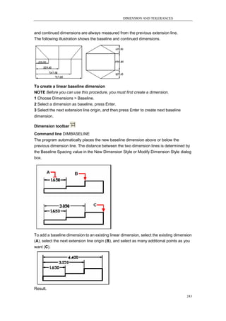 DIMENSION AND TOLERANCES



and continued dimensions are always measured from the previous extension line.
The following illustration shows the baseline and continued dimensions.




To create a linear baseline dimension
NOTE Before you can use this procedure, you must first create a dimension.
1 Choose Dimensions > Baseline.
2 Select a dimension as baseline, press Enter.
3 Select the next extension line origin, and then press Enter to create next baseline
dimension.

Dimension toolbar
Command line DIMBASELINE
The program automatically places the new baseline dimension above or below the
previous dimension line. The distance between the two dimension lines is determined by
the Baseline Spacing value in the New Dimension Style or Modify Dimension Style dialog
box.




To add a baseline dimension to an existing linear dimension, select the existing dimension
(A), select the next extension line origin (B), and select as many additional points as you
want (C).




Result.
                                                                                        243
 