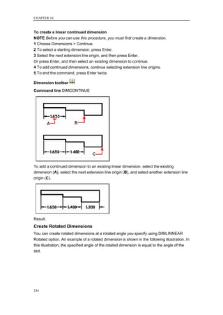CHAPTER 10



To create a linear continued dimension
NOTE Before you can use this procedure, you must first create a dimension.
1 Choose Dimensions > Continue.
2 To select a starting dimension, press Enter.
3 Select the next extension line origin, and then press Enter.
Or press Enter, and then select an existing dimension to continue.
4 To add continued dimensions, continue selecting extension line origins.
5 To end the command, press Enter twice.

Dimension toolbar
Command line DIMCONTINUE




To add a continued dimension to an existing linear dimension, select the existing
dimension (A), select the next extension line origin (B), and select another extension line
origin (C).




Result.
Create Rotated Dimensions
You can create rotated dimensions at a rotated angle you specify using DIMLINNEAR
Rotated option. An example of a rotated dimension is shown in the following illustration. In
this illustration, the specified angle of the rotated dimension is equal to the angle of the
slot.




244
 