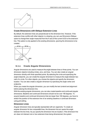 DIMENSION AND TOLERANCES




Create Dimensions with Oblique Extension Lines
By default, the extension lines are perpendicular to the dimension line. However, if the
extension lines conflict with other objects in a drawing, you can use Dimension-Oblique
option to change their angle measured from the X axis of the current UCS to the extension
line. This option is only applied to the existing dimensions, ignoring the dimensions to be
created.




  10.3.2.    Create Angular Dimensions
Angular dimensions are used to measure the angle between lines or three points. You can
dimension objects including circles, arcs, and lines. You can also create an angular
dimension directly with three specified points. By selecting the circle and specifying the
angle endpoints, you can create the angular dimension to measure the angle between two
radii of a circle. For other objects, you choose the objects and specify the dimension
location. You can also create a angular dimension by specifying the angle vertex and
endpoints.
When you create the angular dimension, you can modify the text contend and alignment
before placing the dimension line.
With the existing angular dimensions, you can also create baseline and continued angular
dimensions. Baseline and continued dimensions should not be over 180 degrees. To
acquire baseline and continued dimensions that are larger than 180 degrees, you have to
stretch the position of the extension line of an existing baseline or continued dimension
using grid editing.
Dimension Lines
Angular dimension lines are typically represented with arc segments. To create an
angular dimension for two nonparallel lines, the dimension line arc spans the angle
between the two lines. As you specify the dimension line arc location, if the dimension line
arc does not intersect one or two extension lines being dimensioned, the system


                                                                                         245
 