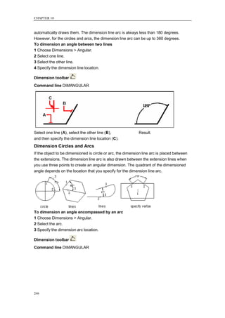 CHAPTER 10



automatically draws them. The dimension line arc is always less than 180 degrees.
However, for the circles and arcs, the dimension line arc can be up to 360 degrees.
To dimension an angle between two lines
1 Choose Dimensions > Angular.
2 Select one line.
3 Select the other line.
4 Specify the dimension line location.

Dimension toolbar
Command line DIMANGULAR




Select one line (A), select the other line (B),              Result.
and then specify the dimension line location (C).
Dimension Circles and Arcs
If the object to be dimensioned is circle or arc, the dimension line arc is placed between
the extensions. The dimension line arc is also drawn between the extension lines when
you use three points to create an angular dimension. The quadrant of the dimensioned
angle depends on the location that you specify for the dimension line arc.




To dimension an angle encompassed by an arc
1 Choose Dimensions > Angular.
2 Select the arc.
3 Specify the dimension arc location.

Dimension toolbar
Command line DIMANGULAR




246
 