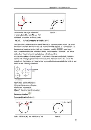DIMENSION AND TOLERANCES




To dimension the angle subtended                     Result.
by an arc, Select the arc (A), and then
specify the dimension arc location (B).

  10.3.3.     Create Radial Dimensions
You can create radial dimensions for circles or arcs to measure their radial. The radial
dimension is a radial dimension line with an arrowhead that points to a circle or arc. To
display centerlines or a center mark, set the system variable DIMCEN to nonzero.
If the Text Placement in the dimension style is set to Over the Dimension Line, with a
leader, then the dimension is applied along with a leader line.
Both center marks and lines apply only to radius and diameter dimensions. They are
created only when you place the dimension outside the circle or arc. The size of the
centerline is the distance of the centerline segment that extends outside the circle or arc,
shown as the following illustration:




To create a radial dimension
1 Choose Dimensions > Radius.
2 Select the arc or circle.
3 Specify the dimension line location.

Dimension toolbar
Command line DIMRADIUS




Select the circle (A), and then specify the                 Results.

                                                                                          247
 