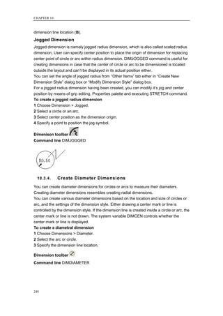 CHAPTER 10



dimension line location (B).
Jogged Dimension
Jogged dimension is namely jogged radius dimension, which is also called scaled radius
dimension. User can specify center position to place the origin of dimension for replacing
center point of circle or arc within radius dimension. DIMJOGGED command is useful for
creating dimensions in case that the center of circle or arc to be dimensioned is located
outside the layout and can‘t be displayed in its actual position either.
You can set the angle of jogged radius from ―Other Items‖ tab either in ―Create New
Dimension Style‖ dialog box or ―Modify Dimension Style‖ dialog box.
For a jogged radius dimension having been created, you can modify it‘s jog and center
position by means of grip editing, Properties palette and executing STRETCH command.
To create a jogged radius dimension
1 Choose Dimension > Jogged.
2 Select a circle or an arc.
3 Select center position as the dimension origin.
4 Specify a point to position the jog symbol.

Dimenison toolbar
Command line DIMJOGGED




  10.3.4.     Create Diameter Dimensions
You can create diameter dimensions for circles or arcs to measure their diameters.
Creating diameter dimensions resembles creating radial dimensions.
You can create various diameter dimensions based on the location and size of circles or
arc, and the settings of the dimension style. Either drawing a center mark or line is
controlled by the dimension style. If the dimension line is created inside a circle or arc, the
center mark or line is not drawn. The system variable DIMCEN controls whether the
center mark or line is displayed.
To create a diametral dimension
1 Choose Dimensions > Diameter.
2 Select the arc or circle.
3 Specify the dimension line location.

Dimension toolbar
Command line DIMDIAMETER




248
 