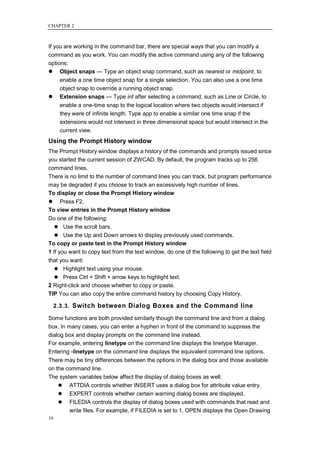CHAPTER 2



If you are working in the command bar, there are special ways that you can modify a
command as you work. You can modify the active command using any of the following
options:
 Object snaps — Type an object snap command, such as nearest or midpoint, to
      enable a one time object snap for a single selection. You can also use a one time
      object snap to override a running object snap.
     Extension snaps — Type int after selecting a command, such as Line or Circle, to
      enable a one-time snap to the logical location where two objects would intersect if
      they were of infinite length. Type app to enable a similar one time snap if the
      extensions would not intersect in three dimensional space but would intersect in the
      current view.
Using the Prompt History window
The Prompt History window displays a history of the commands and prompts issued since
you started the current session of ZWCAD. By default, the program tracks up to 256
command lines.
There is no limit to the number of command lines you can track, but program performance
may be degraded if you choose to track an excessively high number of lines.
To display or close the Prompt History window
 Press F2.
To view entries in the Prompt History window
Do one of the following:
    Use the scroll bars.
    Use the Up and Down arrows to display previously used commands.
To copy or paste text in the Prompt History window
1 If you want to copy text from the text window, do one of the following to get the text field
that you want:
    Highlight text using your mouse.
    Press Ctrl + Shift + arrow keys to highlight text.
2 Right-click and choose whether to copy or paste.
TIP You can also copy the entire command history by choosing Copy History.

     2.3.3. Switch between Dialog Boxes and the Command line

Some functions are both provided similarly though the command line and from a dialog
box. In many cases, you can enter a hyphen in front of the command to suppress the
dialog box and display prompts on the command line instead.
For example, entering linetype on the command line displays the linetype Manager.
Entering -linetype on the command line displays the equivalent command line options.
There may be tiny differences between the options in the dialog box and those available
on the command line.
The system variables below affect the display of dialog boxes as well:
     ATTDIA controls whether INSERT uses a dialog box for attribute value entry.
     EXPERT controls whether certain warning dialog boxes are displayed.
     FILEDIA controls the display of dialog boxes used with commands that read and
        write files. For example, if FILEDIA is set to 1, OPEN displays the Open Drawing
16
 
