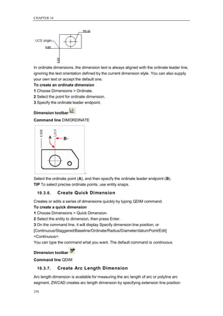 CHAPTER 10




In ordinate dimensions, the dimension text is always aligned with the ordinate leader line,
ignoring the text orientation defined by the current dimension style. You can also supply
your own text or accept the default one.
To create an ordinate dimension
1 Choose Dimensions > Ordinate.
2 Select the point for ordinate dimension.
3 Specify the ordinate leader endpoint.

Dimension toolbar
Command line DIMORDINATE




Select the ordinate point (A), and then specify the ordinate leader endpoint (B).
TIP To select precise ordinate points, use entity snaps.

  10.3.6.    Create Quick Dimension
Creates or edits a series of dimensions quickly by typing QDIM command.
To create a quick dimension
1 Choose Dimensions > Quick Dimension.
2 Select the entity to dimension, then press Enter.
3 On the command line, it will display Specify dimension line position, or
[Continuous/Staggered/Baseline/Ordinate/Radius/Diameter/datumPoint/Edit]
<Continuous>:
You can type the command what you want. The default command is continuous.

Dimension toolbar
Command line QDIM

  10.3.7.    Create Arc Length Dimension
Arc length dimension is available for measuring the arc length of arc or polyline arc
segment. ZWCAD creates arc length dimension by specifying extension line position

250
 