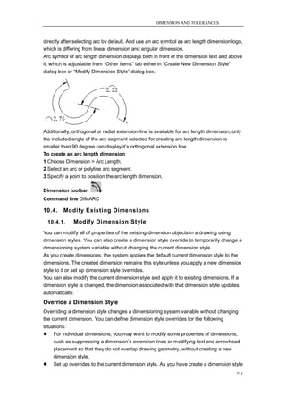 DIMENSION AND TOLERANCES



directly after selecting arc by default. And use an arc symbol as arc length dimension logo,
which is differing from linear dimension and angular dimension.
Arc symbol of arc length dimension displays both in front of the dimension text and above
it, which is adjustable from ―Other Items‖ tab either in ―Create New Dimension Style‖
dialog box or ―Modify Dimension Style‖ dialog box.




Additionally, orthogonal or radial extension line is available for arc length dimension, only
the included angle of the arc segment selected for creating arc length dimension is
smaller than 90 degree can display it‘s orthogonal extension line.
To create an arc length dimension
1 Choose Dimension > Arc Length.
2 Select an arc or polyline arc segment.
3 Specify a point to position the arc length dimension.

Dimension toolbar
Command line DIMARC

10.4.    Modify Existing Dimensions
  10.4.1.     Modify Dimension Style
You can modify all of properties of the existing dimension objects in a drawing using
dimension styles. You can also create a dimension style override to temporarily change a
dimensioning system variable without changing the current dimension style.
As you create dimensions, the system applies the default current dimension style to the
dimensions. The created dimension remains this style unless you apply a new dimension
style to it or set up dimension style overrides.
You can also modify the current dimension style and apply it to existing dimensions. If a
dimension style is changed, the dimension associated with that dimension style updates
automatically.
Override a Dimension Style
Overriding a dimension style changes a dimensioning system variable without changing
the current dimension. You can define dimension style overrides for the following
situations:
 For individual dimensions, you may want to modify some properties of dimensions,
     such as suppressing a dimension‘s extension lines or modifying text and arrowhead
     placement so that they do not overlap drawing geometry, without creating a new
     dimension style.
 Set up overrides to the current dimension style. As you have create a dimension style
                                                                                          251
 