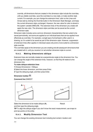 CHAPTER 10



     override, all dimensions that are created in this dimension style include the overrides,
     until you delete overrides, save the overrides to a new style, or make another style
     current. For example, you can change the extension lines‘ color on the Lines and
     Arrows tab by clicking the Override button in the Dimension Style Manager, and keep
     the current dimension style unchanged. However, the new value for color is stored in
     the system variable DIMCLRE. The extension lines of the dimension you create will
     apply the new color. The dimension style overrides can be saved as the current
     dimension style.
Dimension style includes some common dimension characteristics that are suited to be
saved permanently, and some are applied on an individual basis that can be applied more
effectively as overrides. For example, a single type of arrowhead is often used in a
drawing, so it is suited to be saved as part of the dimension style. However, suppression
of extension lines often applies in individual cases only and is more suited to a dimension
style override.
The overrides apply to the dimension you are creating and all subsequent dimensions that
are created with it, until you reverse it or set another dimension style to current.

  10.4.2.     Making dimensions oblique
Extension lines are normally created at a perpendicular angle to the dimension line. You
can change the angle of the extension lines, however, so that they tilt relative to the
dimension line.
To make oblique extension lines
1 Choose Dimensions > Oblique.
2 Select the linear dimension, and then press Enter.
3 Type the obliquing angle, and then press Enter.

Dimension toolbar
Command line DIMEDIT




Select the dimension to be made oblique (A),                     Result.
and then type the obliquing angle.
TIP To align the oblique angle if you don‘t know the exact measurement, use snaps to
pick two points on the entity.

  10.4.3.     Modify Dimension Text
You can change the existing dimension text including text content, location and

252
 
