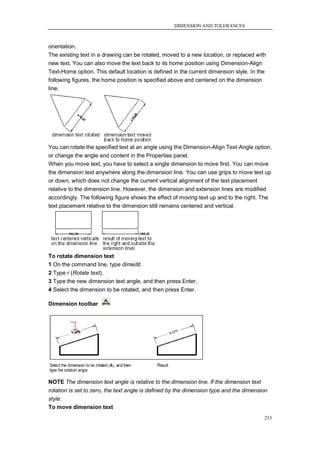 DIMENSION AND TOLERANCES



orientation.
The existing text in a drawing can be rotated, moved to a new location, or replaced with
new text. You can also move the text back to its home position using Dimension-Align
Text-Home option. This default location is defined in the current dimension style. In the
following figures, the home position is specified above and centered on the dimension
line.




You can rotate the specified text at an angle using the Dimension-Align Text-Angle option,
or change the angle and content in the Properties panel.
When you move text, you have to select a single dimension to move first. You can move
the dimension text anywhere along the dimension line. You can use grips to move text up
or down, which does not change the current vertical alignment of the text placement
relative to the dimension line. However, the dimension and extension lines are modified
accordingly. The following figure shows the effect of moving text up and to the right. The
text placement relative to the dimension still remains centered and vertical.




To rotate dimension text
1 On the command line, type dimedit.
2 Type r (Rotate text).
3 Type the new dimension text angle, and then press Enter.
4 Select the dimension to be rotated, and then press Enter.

Dimension toolbar




NOTE The dimension text angle is relative to the dimension line. If the dimension text
rotation is set to zero, the text angle is defined by the dimension type and the dimension
style.
To move dimension text
                                                                                         253
 