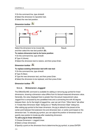 CHAPTER 10



1 On the command line, type dimtedit.
2 Select the dimension to reposition text.
3 Select the new text position.

Dimension toolbar




Select the dimension to be moved (A),                        Result.
and then select the new text position (B).
To restore dimension text to its home position
1 On the command line, type dimedit.
2 Type H (Home).
3 Select the dimension text to restore, and then press Enter.

Dimension toolbar
To replace existing dimension text with new text
1 On the command line, type dimedit.
2 Type N (New).
3 Type the new dimension text, and then press Enter.
4 Select the dimension to be replaced, and then press Enter

Dimension toolbar

  10.4.4.     Dimension Jogged
The DIMJOGLINE command is available for adding or removing jog symbol for linear
dimensions, showing a dimension value differs from it‘s factual measured dimension value.
Generally, the value displayed here is greater than the actual measurement value.
Jogged line is composed by two paralleled lines and a connecting line with 40 degree
between them. As for the height of jogged line, user can set it from ―Other Items‖ tab either
in ―Create New Dimension Style‖ dialog box or ―Modify Dimension Style‖ dialog box.
After adding jog symbol to the linear dimension, the jog is default to be placed at the
center point between first extension line and dimension text, or center point based on the
dimension text. To relocate jog symbol, you can adjust the position of dimension text or
specify new position to locate jog after reselecting dimension.
To add a jog to linear dimension
1 Choose Dimension > Jogged Linear.
2 Select a linear dimension.
3 Specify a point on the dimension line to determine the jog symbol, or press ENTER

254
 
