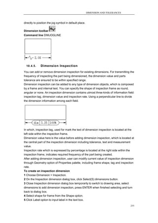 DIMENSION AND TOLERANCES



directly to position the jog symbol in default place.

Dimension toolbar
Command line DIMJOGLINE




  10.4.5.     Dimension Inspection
You can add or remove dimension inspection for existing dimensions. For transmitting the
frequency of inspecting the part being dimensioned, the dimension value and parts
tolerance are ensured to be within specified range.
Dimension inspection can be added to any type of dimension objects, which is composed
by a frame and internal text. You can specify the shape of inspection frame as round,
angular or none. An inspection dimension contains utmost three kinds of information field:
inspection tag, dimension value and inspection rate. Using a perpendicular line to divide
the dimension information among each field.




In which, inspection tag, used for mark the text of dimension inspection is located at the
left side within the inspection frame.
Dimension value here is the value before adding dimension inspection, which is located at
the central part of the inspection dimension including tolerance, text and measurement
value.
Inspection rate which is expressed by percentage is located at the right side within the
inspection frame, indicates required frequency of the part being created.
After adding dimension inspection, user can modify current value of inspection dimension
through Geometry option of Properties palette, including frame shape, tag and inspection
rate.
To create an inspection dimension
1 Choose Dimension > Inspection.
2 On the Inspection dimension dialog box, click Select(S) dimensions button.
3 Close Inspection dimension dialog box temporarily to switch to drawing area, select
dimensions to add dimension inspection, press ENTER when finished selecting and turn
back to dialog box.
4 Select shape for frame from the Shape option.
5 Click Label option to input label in the text box.

                                                                                       255
 