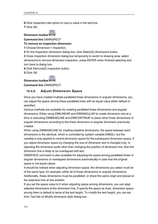 CHAPTER 10



6 Click Inspection rate option to input a value in the text box.
7 Click OK.

Dimension toolbar
Command line DIMINSPECT
To remove an inspection dimension
1 Choose Dimension > Inspection.
2 On the Inspection dimension dialog box, click Select(S) dimensions button.
3 Close Inspection dimension dialog box temporarily to switch to drawing area, select
dimensions to remove dimension inspection, press ENTER when finished selecting and
turn back to dialog box.
4 Click Remove(E) inspection button.
5 Click OK.

Dimension toolbar
Command line DIMINSPECT

  10.4.6.     Adjust Dimension Space
Once you have created multiple paralleled linear dimensions or angular dimensions, you
can adjust the space among these paralleled lines with an equal value either default or
specified.
Various methods are available for creating paralleled linear dimensions and angular
dimensions. Either using DIMLINEAR and DIMANGULAR to create dimension one at a
time or executing DIMBASELINE and DIMCONTINUE to place other linear dimensions or
angular dimensions according to the linear dimension or angular dimension previously
created.
When using DIMBASELINE for creating baseline dimensions, the space between each
dimensions is the identical, which is controlled by system variable DIMDLI, but the
variable is only applied to control dimension space for the subsequent dimension space. If
you adjust dimension space by changing the size of dimension text is changed only, or
adjusting the dimension scale other than changing the position of dimension line, then the
dimension line is likely to be overlapped with text.
DIMSPACE command is also available for adjusting the space among paralleled linear or
angular dimensions or overlapped dimensions automatically in case that the original
space is not equal values.
It should be noticed when adjusting dimension space, the dimensions you select must be
of the same type, for example, either all of linear dimensions or angular dimensions.
Additionally, these dimensions must be paralleled, or share the same origin and placed at
the extension line of one another.
If you set the space value to 0 when adjusting space among dimensions, you can align
selected dimensions at the dimension line. If specify the space as Auto, dimension space
among them is default to twice of the text height. To modify the text height, you can set
from Text tab on Modify dimension style dialog box.


256
 