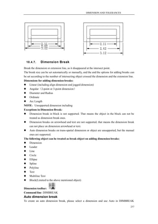DIMENSION AND TOLERANCES




  10.4.7.      Dimension Break
Break the dimension or extension line, as it disappeared at the intersect point.
The break size can be set automatically or manually, and the and the options for adding breaks can
be set according to the number of intersecting object crossed the dimension and the extension line.
Dimensions for adding dimension breaks:
 Linear (including align dimension and jogged dimension)
 Angular（2-point or 3-point dimension）
 Diameter and Radius
 Ordinate
 Arc Length
NOTE：Unsupported dimension including
Exceptions in Dimension Break:
 Dimension break in block is not supported. That means the object in the block can not be
    treated as dimension break ones.
 Dimension breaks on arrowhead and text are not supported, that means the dimension break
    can not place on dimension arrowhead or text.
 Auto dimension breaks on trans-spatial dimension or object are unsupported, but the manual
    ones are supported.
The following object can be treated as break object on adding dimension breaks:
 Dimension
 Leader
 Line
 Circle
 Ellipse
 Spline
 Polyline
 Text
 Multiline Text
 Block(Limited to the above mentioned object)

Dimension toolbar:
Command line: DIMBREAK
Auto dimension break
To create an auto dimension break, please select a dimension and use Auto in DIMBREAK

                                                                                               257
 