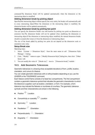CHAPTER 10



command.The dimension break will be updated automatically when the dimension or the
intersecting object is modified.
Adding dimension break by picking object
Specified the intersecting object without specify the every entity, the breaks will automatically add
to every intersecting object.When the dimension or the intersecting object is modified, the
dimension breaks will be updated automatically.
Adding dimension break by picking two point
You can specify the dimension break's size and location by picking two point on dimension or
extension line.The dimension breaks will not be updated when modifying the dimension or
intersecting object.If the dimension or intersecting object modified, the manual dimension breaks
should re-created after remove it from the dimension or intersecting object.
The size of the break added by picking two point do not depend on the dimension scale or
annotation ratio value.
Setup Break size
Operating steps：
1. Select ［Format → Dimension Style］ from the main menu to call ［Dimension Style
    Manager ］dialog.
2. Click “Modify” button to open ［Modify Dimension Style］ dialog box, then click ［Other
    Items］tab.
3. You can modify the value of ［Break size］ item in ［Dimension break］module .

10.5.     Add Geometric Tolerances
Geometric tolerances in a drawing show acceptable deviations of form, profile, location,
orientation, and runout of a feature.
You can create geometric tolerances with or without leaders depending on you use the
LEADER or the TOLERANCE command.
Each feature control frame consists of at least two compartments. The first compartment
contains a geometric tolerance symbol that indicates the geometric characteristic to which
the tolerance is applied, such as location, orientation, or form. For example, a form
tolerance may indicate the flatness or roundness of a surface. The geometric tolerance
symbols and their characteristics are shown in the following.

     Position      :Location

     Concentricity or coaxiality       :Location

     Symmetry        :Location


     Parallelism        :Orientation

     Perpendicularity          :Orientation

     Angularity       :Orientation


258
 