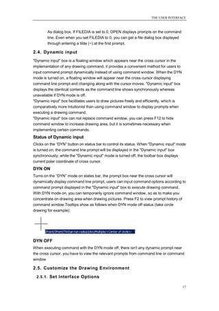 THE USER INTERFACE



        As dialog box. If FILEDIA is set to 0, OPEN displays prompts on the command
        line. Even when you set FILEDIA to 0, you can get a file dialog box displayed
        through entering a tilde (~) at the first prompt.

2.4. Dynamic input
"Dynamic input" box is a floating window which appears near the cross cursor in the
implementation of any drawing command, it provides a convenient method for users to
input command prompt dynamically instead of using command window. When the DYN
mode is turned on, a floating window will appear near the cross cursor displaying
command line prompt and changing along with the cursor moves. "Dynamic input" box
displays the identical contents as the command line shows synchronously whereas
unavailable if DYN mode is off.
"Dynamic input" box facilitates users to draw pictures freely and efficiently, which is
comparatively more intuitionist than using command window to display prompts when
executing a drawing command.
"Dynamic input" box can not replace command window, you can press F12 to hide
command window to increase drawing area, but it is sometimes necessary when
implementing certain commands.
Status of Dynamic input
Clicks on the ―DYN‖ button on status bar to control its status. When "Dynamic input" mode
is turned on, the command line prompt will be displayed in the "Dynamic input" box
synchronously; while the "Dynamic input" mode is turned off, the toolbar box displays
current polar coordinate of cross cursor.
DYN ON
Turns on the ―DYN‖ mode on states bar, the prompt box near the cross cursor will
dynamically display command line prompt, users can input command options according to
command prompt displayed in the "Dynamic input" box to execute drawing command.
With DYN mode on, you can temporarily ignore command window, so as to make you
concentrate on drawing area when drawing pictures. Press F2 to view prompt history of
command window.Tooltips show as follows when DYN mode off status (take circle
drawing for example):




DYN OFF
When executing command with the DYN mode off, there isn't any dynamic prompt near
the cross cursor, you have to view the relevant prompts from command line or command
window

2.5. Customize the Drawing Environment
 2.5.1. Set Interface Options

                                                                                          17
 