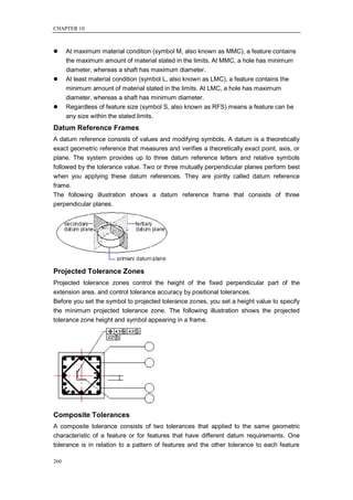 CHAPTER 10



     At maximum material condition (symbol M, also known as MMC), a feature contains
      the maximum amount of material stated in the limits. At MMC, a hole has minimum
      diameter, whereas a shaft has maximum diameter.
     At least material condition (symbol L, also known as LMC), a feature contains the
      minimum amount of material stated in the limits. At LMC, a hole has maximum
      diameter, whereas a shaft has minimum diameter.
     Regardless of feature size (symbol S, also known as RFS) means a feature can be
      any size within the stated limits.
Datum Reference Frames
A datum reference consists of values and modifying symbols. A datum is a theoretically
exact geometric reference that measures and verifies a theoretically exact point, axis, or
plane. The system provides up to three datum reference letters and relative symbols
followed by the tolerance value. Two or three mutually perpendicular planes perform best
when you applying these datum references. They are jointly called datum reference
frame.
The following illustration shows a datum reference frame that consists of three
perpendicular planes.




Projected Tolerance Zones
Projected tolerance zones control the height of the fixed perpendicular part of the
extension area, and control tolerance accuracy by positional tolerances.
Before you set the symbol to projected tolerance zones, you set a height value to specify
the minimum projected tolerance zone. The following illustration shows the projected
tolerance zone height and symbol appearing in a frame.




Composite Tolerances
A composite tolerance consists of two tolerances that applied to the same geometric
characteristic of a feature or for features that have different datum requirements. One
tolerance is in relation to a pattern of features and the other tolerance to each feature

260
 