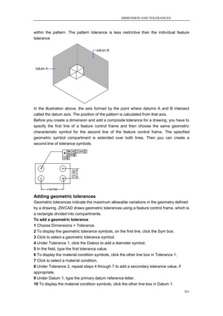 DIMENSION AND TOLERANCES



within the pattern. The pattern tolerance is less restrictive than the individual feature
tolerance




In the illustration above, the axis formed by the point where datums A and B intersect
called the datum axis. The position of the pattern is calculated from that axis.
Before you create a dimension and add a composite tolerance for a drawing, you have to
specify the first line of a feature control frame and then choose the same geometric
characteristic symbol for the second line of the feature control frame. The specified
geometric symbol compartment is extended over both lines. Then you can create a
second line of tolerance symbols.




Adding geometric tolerances
Geometric tolerances indicate the maximum allowable variations in the geometry defined
by a drawing. ZWCAD draws geometric tolerances using a feature control frame, which is
a rectangle divided into compartments.
To add a geometric tolerance
1 Choose Dimensions > Tolerance.
2 To display the geometric tolerance symbols, on the first line, click the Sym box.
3 Click to select a geometric tolerance symbol.
4 Under Tolerance 1, click the Diabox to add a diameter symbol.
5 In the field, type the first tolerance value.
6 To display the material condition symbols, click the other line box in Tolerance 1.
7 Click to select a material condition.
8 Under Tolerance 2, repeat steps 4 through 7 to add a secondary tolerance value, if
appropriate.
9 Under Datum 1, type the primary datum reference letter.
10 To display the material condition symbols, click the other line box in Datum 1.
                                                                                      261
 