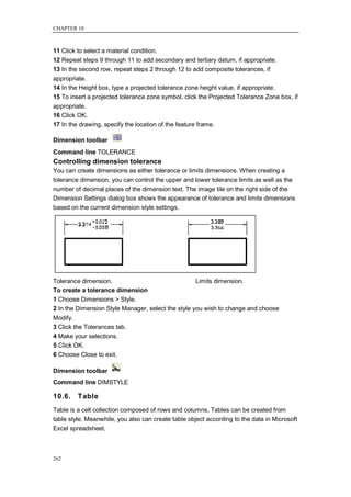 CHAPTER 10



11 Click to select a material condition.
12 Repeat steps 9 through 11 to add secondary and tertiary datum, if appropriate.
13 In the second row, repeat steps 2 through 12 to add composite tolerances, if
appropriate.
14 In the Height box, type a projected tolerance zone height value, if appropriate.
15 To insert a projected tolerance zone symbol, click the Projected Tolerance Zone box, if
appropriate.
16 Click OK.
17 In the drawing, specify the location of the feature frame.

Dimension toolbar
Command line TOLERANCE
Controlling dimension tolerance
You can create dimensions as either tolerance or limits dimensions. When creating a
tolerance dimension, you can control the upper and lower tolerance limits as well as the
number of decimal places of the dimension text. The image tile on the right side of the
Dimension Settings dialog box shows the appearance of tolerance and limits dimensions
based on the current dimension style settings.




Tolerance dimension.                                Limits dimension.
To create a tolerance dimension
1 Choose Dimensions > Style.
2 In the Dimension Style Manager, select the style you wish to change and choose
Modify.
3 Click the Tolerances tab.
4 Make your selections.
5 Click OK.
6 Choose Close to exit.

Dimension toolbar
Command line DIMSTYLE

10.6.    Table
Table is a cell collection composed of rows and columns. Tables can be created from
table style. Meanwhile, you also can create table object according to the data in Microsoft
Excel spreadsheet.



262
 