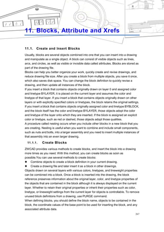 BLOCKS ATTRIBUTE AND XREFS




11. Blocks, Attribute and Xrefs

11.1.    Create and Insert Blocks
Usually, blocks are several objects combined into one that you can insert into a drawing
and manipulate as a single object. A block can consist of visible objects such as lines,
arcs, and circles, as well as visible or invisible data called attributes. Blocks are stored as
part of the drawing file.
Blocks can help you better organize your work, quickly create and revise drawings, and
reduce drawing file size. After you create a block from multiple objects, you save it once,
which also saves disk space. You can change the block definition to quickly revise a
drawing, and then update all instances of the block.
If you insert a block that contains objects originally drawn on layer 0 and assigned color
and linetype BYLAYER, it is placed on the current layer and assumes the color and
linetype of that layer. If you insert a block that contains objects originally drawn on other
layers or with explicitly specified colors or linetypes, the block retains the original settings.
If you insert a block that contains objects originally assigned color and linetype BYBLOCK,
and the block itself has the color and linetype BYLAYER, those objects adopt the color
and linetype of the layer onto which they are inserted. If the block is assigned an explicit
color or linetype, such as red or dashed, those objects adopt those qualities.
A procedure called nesting occurs when you include other blocks in a new block that you
are creating. Nesting is useful when you want to combine and include small components,
such as nuts and bolts, into a larger assembly and you need to insert multiple instances of
that assembly into an even larger drawing.

  11.1.1.     Create Blocks
ZWCAD provides various methods to create blocks, and insert the block into a drawing
more times as you need. With this method, you can create blocks as soon as
possible.You can use several methods to create blocks:
 Combine objects to create a block definition in your current drawing.
 Create a drawing file and later insert it as a block in other drawings.
Objects drawn on several layers with various colors, linetypes, and lineweight properties
can be combined into a block. Once a block is inserted into the drawing, the block
reference preserves information about the original layer, color, and linetype properties of
the objects that are contained in the block although it is always displayed on the current
layer. Whether to retain their original properties or inherit their properties such as color,
linetype, or lineweight settings from the current layer for objects is controllable. To remove
unused block definitions from a drawing, use PURGE command.
When defining blocks, you should define the block name, objects to be contained in the
block, the coordinate values of the base point to be used for inserting the block, and any
associated attribute data.
                                                                                              267
 