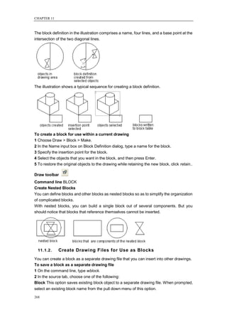 CHAPTER 11



The block definition in the illustration comprises a name, four lines, and a base point at the
intersection of the two diagonal lines.




The illustration shows a typical sequence for creating a block definition.




To create a block for use within a current drawing
1 Choose Draw > Block > Make.
2 In the Name input box on Block Definition dialog, type a name for the block.
3 Specify the insertion point for the block.
4 Select the objects that you want in the block, and then press Enter.
5 To restore the original objects to the drawing while retaining the new block, click retain..

Draw toolbar
Command line BLOCK
Create Nested Blocks
You can define blocks and other blocks as nested blocks so as to simplify the organization
of complicated blocks.
With nested blocks, you can build a single block out of several components. But you
should notice that blocks that reference themselves cannot be inserted.




  11.1.2.     Create Drawing Files for Use as Blocks
You can create a block as a separate drawing file that you can insert into other drawings.
To save a block as a separate drawing file
1 On the command line, type wblock.
2 In the source tab, choose one of the following:
Block This option saves existing block object to a separate drawing file. When prompted,
select an existing block name from the pull down menu of this option.

268
 