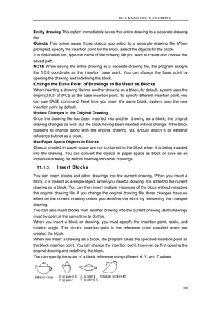 BLOCKS ATTRIBUTE AND XREFS



Entity drawing This option immediately saves the entire drawing to a separate drawing
file.
Objects This option saves those objects you select to a separate drawing file. When
prompted, specify the insertion point for the block, select the objects for the block.
3 In destination tab, type the name of the drawing file you want to create and choose the
saved path.
NOTE When saving the entire drawing as a separate drawing file, the program assigns
the 0,0,0 coordinate as the insertion base point. You can change the base point by
opening the drawing and redefining the block.
Change the Base Point of Drawings to Be Used as Blocks
When inserting a drawing file into another drawing as a block, by default, system uses the
origin (0,0,0) of WCS as the base insertion point. To specify different insertion point, you
can use BASE command. Next time you insert the same block, system uses the new
insertion point by default.
Update Changes in the Original Drawing
Once the drawing file has been inserted into another drawing as a block, the original
drawing changes as well. But the block having been inserted will not change. If the block
happens to change along with the original drawing, you should attach it as external
reference but not as a block.
Use Paper Space Objects in Blocks
Objects created in paper space are not contained in the block when it is being inserted
into the drawing. You can convert the objects in paper space as block or save as an
individual drawing file before inserting into other drawings.

  11.1.3.     Insert Blocks
You can insert blocks and other drawings into the current drawing. When you insert a
block, it is treated as a single object. When you insert a drawing, it is added to the current
drawing as a block. You can then insert multiple instances of the block without reloading
the original drawing file. If you change the original drawing file, those changes have no
effect on the current drawing unless you redefine the block by reinserting the changed
drawing.
You can also insert blocks from another drawing into the current drawing. Both drawings
must be open at the same time to do this.
When you insert a block or drawing, you must specify the insertion point, scale, and
rotation angle. The block‘s insertion point is the reference point specified when you
created the block.
When you insert a drawing as a block, the program takes the specified insertion point as
the block insertion point. You can change the insertion point, however, by first opening the
original drawing and redefining the block.
You can specify the scale of a block reference using different X, Y, and Z values.




                                                                                           269
 