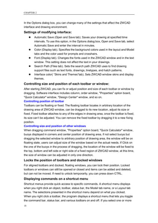 CHAPTER 2



In the Options dialog box, you can change many of the settings that affect the ZWCAD
interface and drawing environment.
Settings of modifying interface:
        Automatic Save (Open and Save tab). Saves your drawing at specified time
         intervals. To use this option, in the Options dialog box, Open and Save tab, select
         Automatic Save and enter the interval in minutes.
        Color (Display tab). Specifies the background colors used in the layout and Model
         tabs and the color used for prompts and crosshairs.
        Font (Display tab). Changes the fonts used in the ZWCAD window and in the text
         window. This setting does not affect the text in your drawings.
        Search Path (Files tab). Sets the search path ZWCAD uses to find drawing
         support files such as text fonts, drawings, linetypes, and hatch patterns.
        Interface color( ―Skins and Themes‖tab). Sets ZWCAD window skins and display
         themes.
Controlling size and position of each toolbar or window:
After starting ZWCAD, you can fix or adjust position and size of each toolbar or window by
dragging. Software interface includes column, order window, "Properties" option board,
"Quick Calculator" window, "Design Center" window, and so on.
Controlling position of toolbar
Toolbars can be floating or fixed. The floating toolbar locates in arbitrary location of the
drawing area of ZWCAD window, can be dragged to its new location, adjust its size or
fixed. Fixed toolbar attaches to any of the edges in drawing area, once the toolbar is fixed,
its size can‘t be adjusted. You can remove the fixed toolbar by dragging it to a new fixing
position.
Controlling size and position of other windows
When dragging command window, "Properties" option board, "Quick Calculator" window,
buoys displayed in corners and center position of drawing area, if not select buoys but
dragging the selected window to arbitrary position of drawing area, the window will be on
floating state, users can adjust size of the window based on the actual needs. If Click on
the one of the buoys in the process of dragging, the location of the window will be fixed to
the top, bottom and left side or right side of a fixed region of ZWCAD window, at this time,
the size of window can be adjusted in only one direction.
Locks the position of toolbars and docked windows
For aligned toolbars and docked, floating windows, you can lock their position. Locked
toolbars or windows can still be opened or closed and items can be added and deleted,
but can not be moved. If need to unlock temporarily, you can press down CTRL.
Displaying commands on a shortcut menu
Shortcut menus provide quick access to specific commands. A shortcut menu displays
when you right click an object, toolbar, status bar, the Model tab name, or a Layout tab
name. The selections presented in the shortcut menu depend on what you clicked.
When you right click a toolbar, the program displays a shortcut menu that lets you toggle
the command bar, status bar, and various toolbars on and off. If you select one or more
18
 