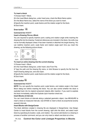 CHAPTER 11



To insert a block
1 Choose Insert > Block.
2 In the Insert Block dialog box, under Insert area, check the Block Name option.
3 In the Block Name box, select the name of the block you want to insert.
4 Specify the insertion point, scale factors and the rotation angle for the block.
5 Click Insert.

Draw toolbar
Command line INSERT
Insert a Drawing File as a Block
You are required to specify insertion point, scaling and rotation angle while inserting the
drawing file into the drawing. If external references are included in the block, the xrefs may
not be normally displayed unless it has been inserted or attached into target drawing. You
can redefine insertion point, scale factor and rotation angle each time you insert the
drawing, as the following picture shows:




To insert an entire drawing into the current drawing
1 Choose Insert > Block.
2 In the Insert Block dialog box, under Insert, click From File.
3 Type the path and the drawing file name, or click Browse to specify the file from the
Insert Drawing dialog box, and click Open.
4 Specify the insertion point, scale factors and the rotation angle for the block.
5 Click Insert.

Draw toolbar
Command line INSERT
NOTE You can specify the insertion point, scale factors, and rotation angle in the Insert
Block dialog box before inserting the block. You can also control whether the block is
exploded back into its original component objects after insertion. If you want to explode
the block immediately, select the Explode Upon Insertion check box.
Insert Blocks at Intervals
You can insert blocks at intervals along a selected geometric object. Use MEASURE to
insert a block at measured intervals. Use DIVIDE to insert a block at proportional (evenly
spaced) intervals.
Insert Blocks with DesignCenter
The block definition created in drawing file are displayed in DesignCener. Use Design
Center to insert blocks from the current drawing, right click the block, and select insert
block by specifying its location, scale, and rotation. You cannot add blocks to a drawing in
process of another command, and you can only insert or attach one block at a time.

  11.1.4.     Control the Color and Linetype Properties in Blocks
270
 