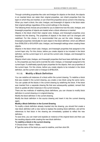 BLOCKS ATTRIBUTE AND XREFS



Through controlling properties like color and linetype for objects on the block, the objects
in an inserted block can retain their original properties, can inherit properties from the
layer on which they are inserted, or can inherit the properties set as current in the drawing.
When you insert a block, the color, linetype, and lineweight of objects in the block retain
their original settings regardless of the current settings in the drawing.
The following three choices are provided for you to determine how the color, linetype, and
lineweight properties of objects are treated when a block reference is inserted.
Objects in the block inherit their original color, linetype, and lineweight properties once
inserted into the drawing. The properties of objects in the block can‘t be changed until
redefined. For this choice, it is recommended that you set the color, linetype, and
lineweight properties individually for each object in the block definition: which are different
from BYBLOCK or BYLAYER color, linetype, and lineweight settings when creating these
objects.
Objects in the block inherit color, linetype, and lineweight properties that assigned to the
current layer only. For this choice, before you create objects to be included in the block
definition, set the current layer to 0, and set the current color, linetype, and lineweight to
BYLAYER.
Objects inherit color, linetype, and lineweight properties that have been definitely set, that
is, the properties you have set to override the color, linetype, or lineweight assigned to the
current layer. If undefinately specify layer properties for the objects, then use properties of
the current layer. For this choice, before you create objects to be included in the block
definition, set the current color or linetype to BYBLOCK.

  11.1.5.     Modify a Block Definition
You can redefine all instances of a block within the current drawing. To redefine a block
that was created in the current drawing, you create a new block using the same name.
You can update all the blocks in the current drawing by redefining the block. If the block
was inserted from a separate drawing file that was subsequently updated, reinsert that
block to update all other instances in the current drawing.
There are two methods of redefining block definitions, you can choose to modify block
definition in current drawing or in original drawing.
Modify the block definition in the current drawing.
Modify the block definition in the source drawing and insert it into the current drawing
again.
Modify a Block Definition in the Current Drawing
To modify a block definition already inserted into the drawing, you should first create a
new block definition with a new name to replace the existing block definition, and all the
references to that block in the drawing are immediately updated to reflect the new
definition.
To save time, you can insert and explode an instance of the original block and then use
the resulting objects while creating the new block definition.
To redefine a block in the current drawing
1 Choose Draw > Block > Make.
2 Type the name of the block you want to redefine, and then click OK.

                                                                                           271
 