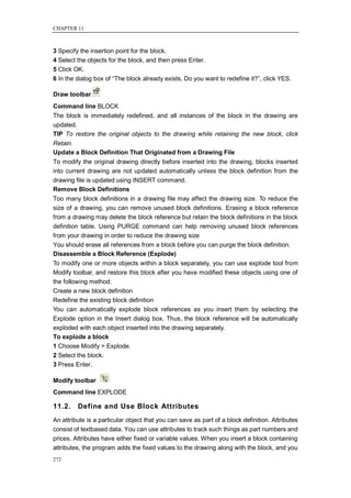 CHAPTER 11



3 Specify the insertion point for the block.
4 Select the objects for the block, and then press Enter.
5 Click OK.
6 In the dialog box of ―The block already exists, Do you want to redefine it?‖, click YES.

Draw toolbar
Command line BLOCK
The block is immediately redefined, and all instances of the block in the drawing are
updated.
TIP To restore the original objects to the drawing while retaining the new block, click
Retain.
Update a Block Definition That Originated from a Drawing File
To modify the original drawing directly before inserted into the drawing, blocks inserted
into current drawing are not updated automatically unless the block definition from the
drawing file is updated using INSERT command.
Remove Block Definitions
Too many block definitions in a drawing file may affect the drawing size. To reduce the
size of a drawing, you can remove unused block definitions. Erasing a block reference
from a drawing may delete the block reference but retain the block definitions in the block
definition table. Using PURGE command can help removing unused block references
from your drawing in order to reduce the drawing size
You should erase all references from a block before you can purge the block definition.
Disassemble a Block Reference (Explode)
To modify one or more objects within a block separately, you can use explode tool from
Modify toolbar, and restore this block after you have modified these objects using one of
the following method:
Create a new block definition
Redefine the existing block definition
You can automatically explode block references as you insert them by selecting the
Explode option in the Insert dialog box. Thus, the block reference will be automatically
exploded with each object inserted into the drawing separately.
To explode a block
1 Choose Modify > Explode.
2 Select the block.
3 Press Enter.

Modify toolbar
Command line EXPLODE

11.2.    Define and Use Block Attributes
An attribute is a particular object that you can save as part of a block definition. Attributes
consist of textbased data. You can use attributes to track such things as part numbers and
prices. Attributes have either fixed or variable values. When you insert a block containing
attributes, the program adds the fixed values to the drawing along with the block, and you
272
 
