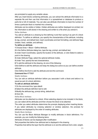 BLOCKS ATTRIBUTE AND XREFS



are prompted to supply any variable values.
After you insert blocks containing attributes, you can extract the attribute information to a
separate file and then use that information in a spreadsheet or database to produce a
parts list or bill of materials. You can also use attribute information to track the number of
times a particular block is inserted into a drawing.
Attributes can be visible or hidden. Hidden attributes are neither displayed nor printed, but
the information is still stored in the drawing and written to a file when you extract it.
Define Attributes
You add an attribute to a drawing by first defining it and then saving it as part of a block
definition. To define an attribute, you specify the characteristics of the attribute, including
its tag, prompt, and default text; insert coordinates and text formatting; and attribute flags
(hidden, fixed, validate, and defined).
To define an attribute
1 Choose Draw > Block > Define Attribute.
2 In the Define Attribute dialog box, type the tag, prompt, and default text.
3 Under Insert Coordinates, specify the location of the attribute, or click Select to select a
point in the drawing.
4 Under Attribute Flags, select the optional attribute modes.
5 Under Text, specify the text characteristics.
6 To add the attribute to the drawing, do one of the following:
Click Define to add the attribute and keep the dialog box active so you can define another
attribute.
Click Define And Exit to add the attribute and end the command.
Command line ATTDEF
Modify Attributes
You can edit an attribute definition before you associate it with a block and before it is
saved as part of a block definition.
To edit an attribute definition
1 On the command line, type ddedit.
2 Select the attribute definition text to edit.
3 Modify the attribute tag, prompt string, default text.
4 Click OK.
Define Block Attributes
Attributes can be attached to a block. When selecting objects to be included in the block,
you can select all the attributes and then choose the block to be attached.
The order you select attributes determines the prompts displaying when inserting blocks.
If you select attributes by crossing selection or window selection, the prompts for
attributes are displayed by the order of creating attributes.
Modify Block Attributes
You can use the Block Attribute Manager to modify attributes in block definitions. For
example, you can modify the following items:
Attributes of blocks can be displayed after modification
Text properties that define how attribute text is displayed in the drawing
Properties that define the layer that the attribute is on and the attribute line's color, weight,
                                                                                             273
 