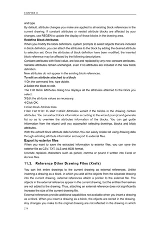 CHAPTER 11



and type
By default, attribute changes you make are applied to all existing block references in the
current drawing. If constant attributes or nested attribute blocks are affected by your
changes, use REGEN to update the display of those blocks in the drawing area.
Redefine Block Attributes
When you modify the block definitions, system prompts to select objects that are included
in block definition, you can attach the attributes to the block by adding the desired attribute
to selection set. Once the attributes of block definition have been modified, the inserted
block reference may be affected by the following descriptions:
Constant attributes with fixed value, are lost and replaced by any new constant attributes.
Variable attributes remain unchanged, even if no attributes are included in the new block
definition.
New attributes do not appear in the existing block references.
To edit an attribute attached to a block
1 On the command line, type ddatte.
2 Select the block to edit.
The Edit Block Attributes dialog box displays all the attributes attached to the block you
select.
3 Edit the attribute values as necessary.
4 Click OK.
Extract Block Attribute Data
Enter EATTEXT to start Extract Attributes wizard if the blocks in the drawing contain
attributes. You can extract block information according to the wizard prompt and generate
list so as to overview the attributes information of the blocks. You can get guide
information from the wizard until you accomplish selecting drawings, blocks and block
attributes.
With the extract block attribute data function,You can easily create list using drawing data
through extrating attribute information and export to external files.
Export to exterior files
When you want to save the extracted information to exterior files, you can save the
exterior file as CSV, TXT, XLS and MDB format.
Unicode replaces characters such as period, comma or pound if written into Excel or
Access files.

11.3.    Reference Other Drawing Files (Xrefs)
You can link entire drawings to the current drawing as external references. Unlike
inserting a drawing as a block, in which you add all the objects from the separate drawing
into the current drawing, external references attach a pointer to the external file. The
objects in the external reference appear in the current drawing, but the entities themselves
are not added to the drawing. Thus, attaching an external reference does not significantly
increase the size of the current drawing file.
External references provide additional capabilities not available when you insert a drawing
as a block. When you insert a drawing as a block, the objects are stored in the drawing.
Any changes you make to the original drawing are not reflected in the drawing in which
274
 