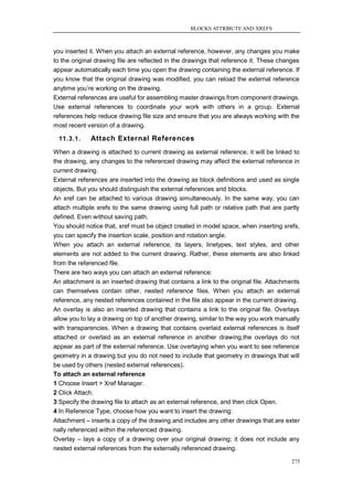 BLOCKS ATTRIBUTE AND XREFS



you inserted it. When you attach an external reference, however, any changes you make
to the original drawing file are reflected in the drawings that reference it. These changes
appear automatically each time you open the drawing containing the external reference. If
you know that the original drawing was modified, you can reload the external reference
anytime you‘re working on the drawing.
External references are useful for assembling master drawings from component drawings.
Use external references to coordinate your work with others in a group. External
references help reduce drawing file size and ensure that you are always working with the
most recent version of a drawing.

  11.3.1.    Attach External References
When a drawing is attached to current drawing as external reference, it will be linked to
the drawing, any changes to the referenced drawing may affect the external reference in
current drawing.
External references are inserted into the drawing as block definitions and used as single
objects, But you should distinguish the external references and blocks.
An xref can be attached to various drawing simultaneously. In the same way, you can
attach multiple xrefs to the same drawing using full path or relative path that are partly
defined. Even without saving path.
You should notice that, xref must be object created in model space, when inserting xrefs,
you can specify the insertion scale, position and rotation angle.
When you attach an external reference, its layers, linetypes, text styles, and other
elements are not added to the current drawing. Rather, these elements are also linked
from the referenced file.
There are two ways you can attach an external reference:
An attachment is an inserted drawing that contains a link to the original file. Attachments
can themselves contain other, nested reference files. When you attach an external
reference, any nested references contained in the file also appear in the current drawing.
An overlay is also an inserted drawing that contains a link to the original file. Overlays
allow you to lay a drawing on top of another drawing, similar to the way you work manually
with transparencies. When a drawing that contains overlaid external references is itself
attached or overlaid as an external reference in another drawing,the overlays do not
appear as part of the external reference. Use overlaying when you want to see reference
geometry in a drawing but you do not need to include that geometry in drawings that will
be used by others (nested external references).
To attach an external reference
1 Choose Insert > Xref Manager.
2 Click Attach.
3 Specify the drawing file to attach as an external reference, and then click Open.
4 In Reference Type, choose how you want to insert the drawing:
Attachment – inserts a copy of the drawing and includes any other drawings that are exter
nally referenced within the referenced drawing.
Overlay – lays a copy of a drawing over your original drawing; it does not include any
nested external references from the externally referenced drawing.

                                                                                        275
 