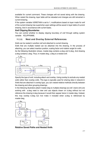 BLOCKS ATTRIBUTE AND XREFS



available for current command. These changes will not saved along with the drawing.
When restart the drawing, layer table will be reloaded and changes are still remained in
current drawing.
If the system variable VISRETAIN is set to 1, modifications based on layer made for xref
of the current drawing has superiority.Layer settings will be saved in layer table of current
drawing. And in accordance with current tasks.
Xref Clipping Boundaries
You can control whether to display clipping boundary of xref through setting system
variable XCLIPFRAME.

  11.3.2.     Nest and Overlay External References
Xrefs can be nested in another xref and attached to current drawing.
Xrefs that are multiple nested can be attached into the drawing. In the process of
attaching, you can select insertion position, scaling factor and rotation angle for xrefs.
As the following illustration shows, master.dwg contains a.dwg and b.dwg. And drawing
a.dwg contains c.dwg. Thus, In master.dwg, c.dwg is a nested xref.




Specify the type of xref, including attach and overlay. Using overlay to exclude any nested
xrefs rather than overlay xrefs. This type is typically used for sharing data in network.In
Xrefs that are attached in overlay type, you can viewed relative methods directly between
the drawing and other grouping drawings.
In the following illustration,attach master.dwg to multiple drawings as xref. Users who are
working with a.dwg need to view and use objects drawn on b.dwg without but not
reference the drawing b.dwg because it would then appear twice in master.dwg. Instead,
this may overlay b.dwg but mot make it included when a.dwg is referenced by
master.dwg.




Relative Saved Paths and Nested Xrefs
                                                                                          277
 