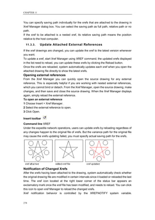 CHAPTER 11



You can specify saving path individually for the xrefs that are attached to the drawing in
Xref Manager dialog box. You can select the saving path as full path, relative path or no
path.
If the xref to be attached is a nested xref, its relative saving path means the position
relative to the host computer.

  11.3.3.     Update Attached External References
If the xref drawings are changed, you can update the xref to the latest version whenever
you want.
To update a xref, start Xref Manager using XREF command, the updated xrefs displayed
in the list need to reload, you can update these xrefs by clicking the Reload button.
Once the xrefs are reloaded, system automatically updates each xref when you open the
attached drawing file directly to show the latest xrefs.
Opening external references
From the Xref Manager you can quickly open the source drawing for any external
reference. This is especially helpful if you are working with nested external references,
which you cannot bind or detach. From the Xref Manager, open the source drawing, make
changes, and then save and close the source drawing. When the Xref Manager displays
again, simply reload the external reference.
To open an external reference
1 Choose Insert > Xref Manager.
2 Select the external reference to open.
3 Click Open.

Insert toolbar
Command line XREF
Under the expedite network operations, users can update xrefs by reloading regardless of
any changes happen to the original file of xrefs. But the variance path for the original file
may cause the xrefs updating failed, you must specify actual saving path for the xrefs.




Notification of Changed Xrefs
After the xrefs having been attached to the drawing, system automatically check whether
the original drawing file are modified in certain intervals since it loaded or reloaded the last
time. The xref icon located at the right lower corner of the status bar appears an
exclamatory mark once the xref file has been modified, and needs to reload. You can click
this icon to open xref Manager to reload the changed xrefs.
Xref notification behavior is controlled by the XREFNOTIFY system variable.


278
 