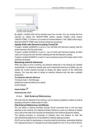 BLOCKS ATTRIBUTE AND XREFS




By default, modified xrefs will be checked every five minutes. You can change the time
intervals by setting the XNOTIFYTIME system registry variable using (setenv
"XNOTIFYTIME" "n") where n is a number of minutes between 1 and 10080 (seven days).
Note that XNOTIFYTIME value must be entered by ignorecase.
Update Xrefs with Demand Loading Turned On
If system variable XLOADCTL is set to 0, turn off Xrefs with Demand Loading, load the
whole drawing if click the load button.
If system variable XLOADCTL is set to 1, turn on Xrefs with Demand Loading, all other
users can‘t access the xref file when reloading the file with Demand Loading.
If system variable XLOADCTL is set to 2, load a temporary copy of the latest vertion of the
xref file to be loaded.
Reloading external references
When you open or print a drawing, any external references in the drawing are updated
automatically. If a drawing is already open and a referenced drawing is modified, you can
update the current drawing manually to display the latest version of the referenced
drawing. You may also want to reload an external reference that has been unloaded
temporarily.
To reload an external reference
1 Choose Insert > Xref Manager.
2 Select the external reference to reload.
3 Click Reload.

Insert toolbar
Command line XREF

  11.3.4.    Edit External References
Edit xrefs that are attached to the drawing, such as clipping, bingding or detach as well as
specifying full path or relative path for xrefs.
Clip External References and Blocks
You can define a clipping boundary through XCLIP command once a xref has been
attached to the drawing, the clipping boundary defined by users are allowed to display
only a part of the xrefs and compress the displaying of the external geometric objects.
The clipping boundary is composed of coplanar lines and polyline as well. But
self-intersecting polylines are not available for creating clipping boundary.
XCLIP can be used for generating or removing clipping boundaries, generating polylines
from clipping boundary or undisplay the part being clipped for one or more xrefs or blocks.

                                                                                         279
 