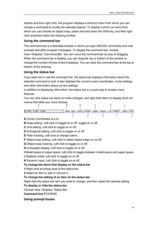 THE USER INTERFACE



objects and then right click, the program displays a shortcut menu from which you can
choose a command to modify the selected objects. To display a short cut menu from
which you can choose an object snap, press and hold down the Shift key, and then right
click anywhere within the drawing window.
Using the command bar
The command bar is a dockable window in which you type ZWCAD commands and view
prompts and other program messages. To display the command bar, choose
View >Display> Command Bar. You can move the command bar by way of dragging.
When the command bar is floating, you can drag the top or bottom of the window to
change the number of lines of text it displays. You can dock the command bar at the top or
bottom of the drawing.
Using the status bar
If you elect not to use the command bar, the status bar displays information about the
selected command or tool. It also displays the current cursor coordinates, mode settings,
and other information about current settings.
In addition to displaying information, the status bar is a quick way to access many
features.
You can click status bar items to make changes, and right click items to display short cut
menus that allow you more choices.




A Cursor coordinates (x,y,z).
B Snap setting. Left click to toggle on or off. toggle on or off.
C Grid setting. Left click to toggle on or off.
D Orthogonal setting. Left click to toggle on or off
E Polar tracking. Left click to change colors.
F Object snap setting. Left click to select object snaps on or off.
G Object snap tracking. Left click to toggle on or off.
H Lineweight display. Left click to toggle on or off.
I Model space or paper space. Left click to toggle between model space and paper space.
J Digitizer mode. Left click to toggle on or off.
K Dynamic input. Left click to toggle on or off.
To change the items that display on the status bar
1 Right click an empty area of the status bar.
2 Select an item to add or remove it.
To change the setting of an item on the status bar
Right click the status bar item you want to change, and then select the desired setting.
To display or hide the status bar
Choose View >Display> Status Bar.
Command line STATBAR
Using prompt boxes

                                                                                           19
 