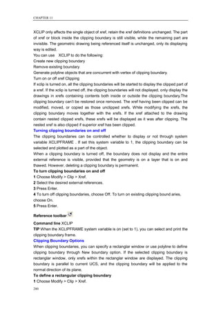CHAPTER 11



XCLIP only affects the single object of xref, retain the xref definitions unchanged. The part
of xref or block inside the clipping boundary is still visible, while the remaining part are
invisible. The geometric drawing being referenced itself is unchanged, only its displaying
way is edited.
You can use XCLIP to do the following:
Create new clipping boundary
Remove existing boundary
Generate polyline objects that are concurrent with vertex of clipping boundary.
Turn on or off xref Clipping
If xclip is turned on, all the clipping boundaries will be started to display the clipped part of
a xref. If the xclip is turned off, the clipping boundaries will not displayed, only display the
drawings in xrefs containing contents both inside or outside the clipping boundary.The
clipping boundary can‘t be restored once removed. The xref having been clipped can be
modified, moved, or copied as those unclipped xrefs. While modifying the xrefs, the
clipping boundary moves together with the xrefs. If the xref attached to the drawing
contain nested clipped xrefs, these xrefs will be displayed as it was after clipping. The
nested xref is also clipped if superior xref has been clipped.
Turning clipping boundaries on and off
The clipping boundaries can be controlled whether to display or not through system
variable XCLIPFRAME . If set this system variable to 1, the clipping boundary can be
selected and plotted as a part of the object.
When a clipping boundary is turned off, the boundary does not display and the entire
external reference is visible, provided that the geometry is on a layer that is on and
thawed. However, deleting a clipping boundary is permanent.
To turn clipping boundaries on and off
1 Choose Modify > Clip > Xref.
2 Select the desired external references.
3 Press Enter.
4 To turn off clipping boundaries, choose Off. To turn on existing clipping bound aries,
choose On.
5 Press Enter.

Reference toolbar
Command line XCLIP
TIP When the XCLIPFRAME system variable is on (set to 1), you can select and print the
clipping boundary frame.
Clipping Boundary Options
When clipping boundaries, you can specify a rectanglar window or use polyline to define
clipping boundary through New boundary option. If the selected clipping boundary is
rectanglar window, only xrefs within the rectanglar window are displayed. The clipping
boundary is parallel to current UCS, and the clipping boundary will be applied to the
normal direction of its plane.
To define a rectangular clipping boundary
1 Choose Modify > Clip > Xref.
280
 