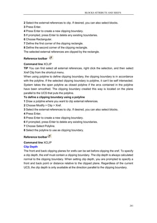 BLOCKS ATTRIBUTE AND XREFS



2 Select the external references to clip. If desired, you can also select blocks.
3 Press Enter.
4 Press Enter to create a new clipping boundary.
5 If prompted, press Enter to delete any existing boundaries.
6 Choose Rectangular.
7 Define the first corner of the clipping rectangle.
8 Define the second corner of the clipping rectangle.
The selected external references are clipped by the rectangle.

Reference toolbar
Command line XCLIP
TIP You can first select all external references, right click the selection, and then select
Xref Clip from the shortcut menu.
When using polyline to define clipping boundary, the clipping boundary is in accordance
with the polyline. If the selected clipping boundary is polyline, it can‘t be self intersected.
System takes the open polyline as closed polyline if the arcs contained in the polyline
have been smoothed. The clipping boundary created this way is located on the plane
parallel to the UCS that puts the polyline.
To define a clipping boundary using a polyline
1 Draw a polyline where you want to clip external references.
2 Choose Modify > Clip > Xref.
3 Select the external references to clip. If desired, you can also select blocks.
4 Press Enter.
5 Press Enter to create a new clipping boundary.
6 If prompted, press Enter to delete any existing boundaries.
7 Choose Select Polyline.
8 Select the polyline to use as clipping boundary.

Reference toolbar
Command line XCLIP
Clip Depth
The front and back clipping planes for xrefs can be set before clipping the xref. To specify
a clip depth, the xref must contain a clipping boundary. The clip depth is always calculated
normal to the clipping boundary. When setting clip depth, you are prompted to specify a
front and back point or distance relative to the clipped plane. Regardless of the current
UCS, the clip depth is only available at the direction parallel to the clipping boundary.




                                                                                            281
 