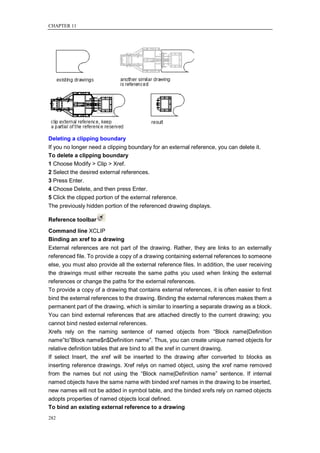 CHAPTER 11




Deleting a clipping boundary
If you no longer need a clipping boundary for an external reference, you can delete it.
To delete a clipping boundary
1 Choose Modify > Clip > Xref.
2 Select the desired external references.
3 Press Enter.
4 Choose Delete, and then press Enter.
5 Click the clipped portion of the external reference.
The previously hidden portion of the referenced drawing displays.

Reference toolbar
Command line XCLIP
Binding an xref to a drawing
External references are not part of the drawing. Rather, they are links to an externally
referenced file. To provide a copy of a drawing containing external references to someone
else, you must also provide all the external reference files. In addition, the user receiving
the drawings must either recreate the same paths you used when linking the external
references or change the paths for the external references.
To provide a copy of a drawing that contains external references, it is often easier to first
bind the external references to the drawing. Binding the external references makes them a
permanent part of the drawing, which is similar to inserting a separate drawing as a block.
You can bind external references that are attached directly to the current drawing; you
cannot bind nested external references.
Xrefs rely on the naming sentence of named objects from ―Block name|Definition
name‖to‖Block name$n$Definition name‖. Thus, you can create unique named objects for
relative definition tables that are bind to all the xref in current drawing.
If select Insert, the xref will be inserted to the drawing after converted to blocks as
inserting reference drawings. Xref relys on named object, using the xref name removed
from the names but not using the ―Block name|Definition name‖ sentence. If internal
named objects have the same name with binded xref names in the drawing to be inserted,
new names will not be added in symbol table, and the binded xrefs rely on named objects
adopts properties of named objects local defined.
To bind an existing external reference to a drawing
282
 