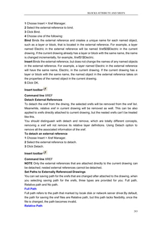BLOCKS ATTRIBUTE AND XREFS



1 Choose Insert > Xref Manager.
2 Select the external reference to bind.
3 Click Bind.
4 Choose one of the following:
Bind Binds the external reference and creates a unique name for each named object,
such as a layer or block, that is located in the external reference. For example, a layer
named Electric in the external reference will be named Xref$0$Electric in the current
drawing. If the current drawing already has a layer or block with the same name, the name
is changed incrementally, for example, Xref$1$Electric.
Insert Binds the external reference, but does not change the names of any named objects
in the external reference. For example, a layer named Electric in the external reference
will have the same name, Electric, in the current drawing. If the current drawing has a
layer or block with the same name, the named object in the external reference takes on
the properties of the named object in the current drawing.
5 Click OK.

Insert toolbar
Command line XREF
Detach External References
To detach the xref from the drwing, the selected xrefs will be removed from the xref list.
Meanwhile, relative xref in current drawing will be removed as well. This can be also
applied to xrefs directly attached to current drawing, but the nested xrefs can‘t be treated
like this.
You should distinguash with detach and remove, which are totally different concepts,
removing a xref will not remove its relative layer definitions. Using Detach option to
remove all the associated information of the xref.
To detach an external reference
1 Choose Insert > Xref Manager.
2 Select the external reference to detach.
3 Click Detach.

Insert toolbar
Command line XREF
NOTE Only the external references that are attached directly to the current drawing can
be detached; nested external references cannot be detached.
Set Paths to Externally Referenced Drawings
You can set saving path for the xrefs that are changed after attached to the drawing, when
you selecting saving path for the xrefs, three types are provided for you: Full path,
Relative path and No path.
Full Path
Full path refers to the path that marked by locak disk or network server driver.By default,
the path for saving the xref files are Relative path, but this path lacks flexibility, once the
file is changed, the path becomes invalid.
Relative Path
                                                                                           283
 
