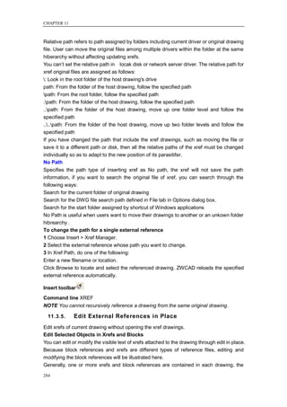 CHAPTER 11



Relative path refers to path assigned by folders including current driver or original drawing
file. User can move the original files among multiple drivers within the folder at the same
hiberarchy without affecting updating xrefs.
You can‘t set the relative path in locak disk or network server driver. The relative path for
xref original files are assigned as follows:
: Look in the root folder of the host drawing's drive
path: From the folder of the host drawing, follow the specified path
path: From the root folder, follow the specified path
.path: From the folder of the host drawing, follow the specified path
..path: From the folder of the host drawing, move up one folder level and follow the
specified path
....path: From the folder of the host drawing, move up two folder levels and follow the
specified path
If you have changed the path that include the xref drawings, such as moving the file or
save it to a different path or disk, then all the relative paths of the xref must be changed
individually so as to adapt to the new position of its parasitifer.
No Path
Specifies the path type of inserting xref as No path, the xref will not save the path
information, if you want to search the original file of xref, you can search through the
following ways:
Search for the current folder of original drawing
Search for the DWG file search path defined in File tab in Options dialog box.
Search for the start folder assigned by shortcut of Windows applications
No Path is useful when users want to move their drawings to another or an unkown folder
hibrearchy .
To change the path for a single external reference
1 Choose Insert > Xref Manager.
2 Select the external reference whose path you want to change.
3 In Xref Path, do one of the following:
Enter a new filename or location.
Click Browse to locate and select the referenced drawing. ZWCAD reloads the specified
external reference automatically.

Insert toolbar
Command line XREF
NOTE You cannot recursively reference a drawing from the same original drawing.

  11.3.5.     Edit External References in Place
Edit xrefs of current drawing without opening the xref drawings.
Edit Selected Objects in Xrefs and Blocks
You can edit or modify the visible text of xrefs attached to the drawing through edit in place.
Because block references and xrefs are different types of reference files, editing and
modifying the block references will be illustrated here.
Generally, one or more xrefs and block references are contained in each drawing, the

284
 