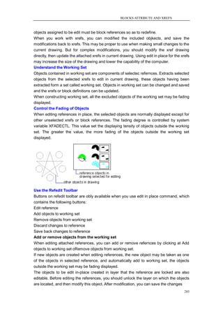 BLOCKS ATTRIBUTE AND XREFS



objects assigned to be edit must be block references so as to redefine.
When you work with xrefs, you can modified the included objkects, and save the
modifications back to xrefs. This may be proper to use when making small changes to the
current drawing. But for complex modifications, you should modify the xref drawing
directly, then update the attached xrefs in current drawing. Using edit in place for the xrefs
may increase the size of the drawing and lower the capability of the computer.
Understand the Working Set
Objects contained in working set are components of selectec refernces. Extracts selected
objects from the selected xrefs to edit in current drawing, these objects having been
extracted form a set called working set. Objects in working set can be changed and saved
and the xrefs or block definitions can be updated.
When constructing working set, all the excluded objects of the working set may be fading
displayed.
Control the Fading of Objects
When editing references in place, the selected objects are normally displayed except for
other unselected xrefs or block references. The fading degree is controlled by system
variable XFADECTL. This value set the displaying tensity of objects outside the working
set. The greater the value, the more fading of the objects outside the working set
displayed.




Use the Refedit Toolbar
Buttons on refedit toolbar are obly available when you use edit in place command, which
contains the following buttons:
Edit reference
Add objects to working set
Remove objects from working set
Discard changes to reference
Save back changes to reference
Add or remove objects from the working set
When editing attached references, you can add or remove refernces by clicking at Add
objects to working set oRemove objects from working set.
If new objects are created when editing references, the new object may be taken as one
of the objects in selected reference, and automatically add to working set, the objects
outside the working set may be fading displayed.
The objects to be edit in-place created in layer that the reference are locked are also
editable. Before editing the references, you should unlock the layer on which the objects
are located, and then modify this object. After modification, you can save the changes
                                                                                          285
 