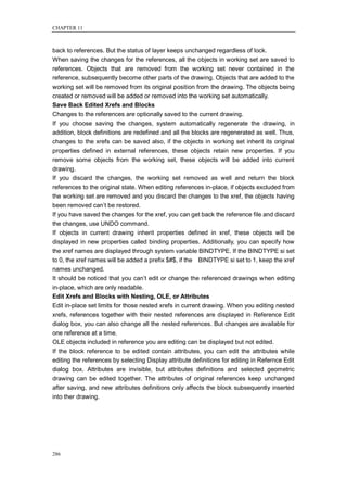 CHAPTER 11



back to references. But the status of layer keeps unchanged regardless of lock.
When saving the changes for the references, all the objects in working set are saved to
references. Objects that are removed from the working set never contained in the
reference, subsequently become other parts of the drawing. Objects that are added to the
working set will be removed from its original position from the drawing. The objects being
created or removed will be added or removed into the working set automatically.
Save Back Edited Xrefs and Blocks
Changes to the references are optionally saved to the current drawing.
If you choose saving the changes, system automatically regenerate the drawing, in
addition, block definitions are redefined and all the blocks are regenerated as well. Thus,
changes to the xrefs can be saved also, if the objects in working set inherit its original
properties defined in external references, these objects retain new properties. If you
remove some objects from the working set, these objects will be added into current
drawing.
If you discard the changes, the working set removed as well and return the block
references to the original state. When editing references in-place, if objects excluded from
the working set are removed and you discard the changes to the xref, the objects having
been removed can‘t be restored.
If you have saved the changes for the xref, you can get back the reference file and discard
the changes, use UNDO command.
If objects in current drawing inherit properties defined in xref, these objects will be
displayed in new properties called binding properties. Additionally, you can specify how
the xref names are displayed through system variable BINDTYPE. If the BINDTYPE si set
to 0, the xref names will be added a prefix $#$, if the BINDTYPE si set to 1, keep the xref
names unchanged.
It should be noticed that you can‘t edit or change the referenced drawings when editing
in-place, which are only readable.
Edit Xrefs and Blocks with Nesting, OLE, or Attributes
Edit in-place set limits for those nested xrefs in current drawing. When you editing nested
xrefs, references together with their nested references are displayed in Reference Edit
dialog box, you can also change all the nested references. But changes are available for
one reference at a time.
OLE objects included in reference you are editing can be displayed but not edited.
If the block reference to be edited contain attributes, you can edit the attributes while
editing the references by selecting Display attribute definitions for editing in Refernce Edit
dialog box. Attributes are invisible, but attributes definitions and selected geometric
drawing can be edited together. The attributes of original references keep unchanged
after saving, and new attributes definitions only affects the block subsequently inserted
into ther drawing.




286
 