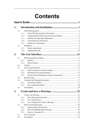Contents
User's Guide .......................................................................... 1
1.          Introduction and Installation ....................................... 1
     1.1.      ZWCAD Introduction ............................................................................................... 1
          1.1.1.    About ZWCAD and other CAD software ......................................................... 1
          1.1.2.    Comparing ZWCAD drawing with manual drafting ......................................... 2
          1.1.3.    Working with other data and programs ............................................................. 8
          1.1.4.    Using advanced CAD features .......................................................................... 9
          1.1.5.    Getting more information .................................................................................. 9
     1.2.      Installation................................................................................................................. 9
          1.2.1.    System requirements ......................................................................................... 9
          1.2.2.    Installing ZWCAD .......................................................................................... 10

2.          The User Interface........................................................11
     2.1.        MENUS and Shortcut Menus .................................................................................. 11
            2.1.1.    MENUS ........................................................................................................... 11
            2.1.2.    Shortcut Menus ............................................................................................... 11
     2.2.        Toolbars................................................................................................................... 12
     2.3.        The Command Window .......................................................................................... 13
            2.3.1.    Enter Commands or System variables............................................................. 13
            2.3.2.    Edit Within the Command Window ................................................................ 15
            2.3.3.    Switch between Dialog Boxes and the Command line ................................... 16
     2.4.        Dynamic input ......................................................................................................... 17
     2.5.        Customize the Drawing Environment ..................................................................... 17
            2.5.1.    Set Interface Options ....................................................................................... 17
            2.5.2.    Save and Restore Profiles ................................................................................ 20
     2.6.        Tool Palettes ............................................................................................................ 20

3.          Create and Save a Drawing ........................................ 22
     3.1.      Create a new drawing .............................................................................................. 22
          3.1.1.    Start a Drawing from Scratch .......................................................................... 22
          3.1.2.    Use a Setup Wizard ......................................................................................... 22
          3.1.3.    Use a Template File to Start a Drawing ........................................................... 23
     3.2.      Open an Existing Drawing ...................................................................................... 24
          3.2.1.    Find and open a Drawing File ......................................................................... 24
          3.2.2.    Work with Multiple Open Drawings ............................................................... 26
          3.2.3.    Recover a Damaged File ................................................................................. 26
     3.3.      Save a Drawing ....................................................................................................... 27
     3.4.      Error Report ............................................................................................................ 29
 