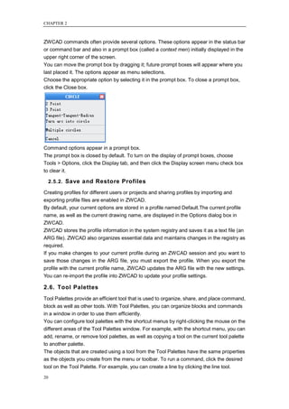 CHAPTER 2



ZWCAD commands often provide several options. These options appear in the status bar
or command bar and also in a prompt box (called a context men) initially displayed in the
upper right corner of the screen.
You can move the prompt box by dragging it; future prompt boxes will appear where you
last placed it. The options appear as menu selections.
Choose the appropriate option by selecting it in the prompt box. To close a prompt box,
click the Close box.




Command options appear in a prompt box.
The prompt box is closed by default. To turn on the display of prompt boxes, choose
Tools > Options, click the Display tab, and then click the Display screen menu check box
to clear it.

     2.5.2. Save and Restore Profiles

Creating profiles for different users or projects and sharing profiles by importing and
exporting profile files are enabled in ZWCAD.
By default, your current options are stored in a profile named Default.The current profile
name, as well as the current drawing name, are displayed in the Options dialog box in
ZWCAD.
ZWCAD stores the profile information in the system registry and saves it as a text file (an
ARG file). ZWCAD also organizes essential data and maintains changes in the registry as
required.
If you make changes to your current profile during an ZWCAD session and you want to
save those changes in the ARG file, you must export the profile. When you export the
profile with the current profile name, ZWCAD updates the ARG file with the new settings.
You can re-import the profile into ZWCAD to update your profile settings.

2.6. Tool Palettes
Tool Palettes provide an efficient tool that is used to organize, share, and place command,
block as well as other tools. With Tool Palettes, you can organize blocks and commands
in a window in order to use them efficiently.
You can configure tool palettes with the shortcut menus by right-clicking the mouse on the
different areas of the Tool Palettes window. For example, with the shortcut menu, you can
add, rename, or remove tool palettes, as well as copying a tool on the current tool palette
to another palette.
The objects that are created using a tool from the Tool Palettes have the same properties
as the objects you create from the menu or toolbar. To run a command, click the desired
tool on the Tool Palette. For example, you can create a line by clicking the line tool.

20
 